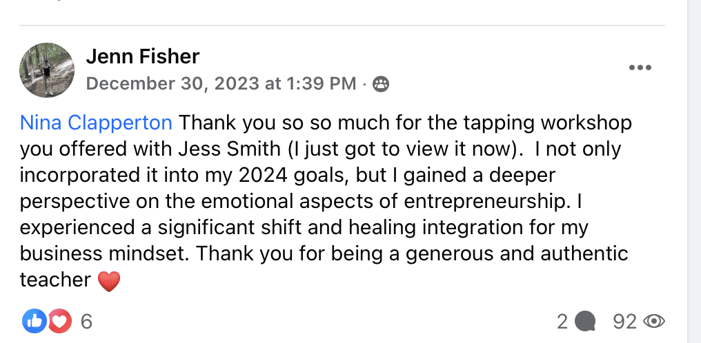 "Jenn Fisher
Nina Clapperton Thank you so so much for the tapping workshop you offered with Jess Smith (I just got to view it now). I not only incorporated it into my 2024 goals, but I gained a deeper perspective on the emotional aspects of entrepreneurship. I experienced a significant shift and healing integration for my business mindset. Thank you for being a generous and authentic teacher (heart emoji)"